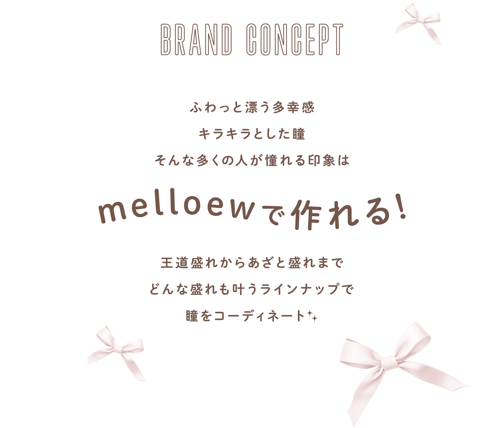 BRAND CONCEPT ふわっと漂う多幸感 キラキラとした瞳 そんな多くの⼈が憧れる印象はmelloewで作れる！王道盛れからあざと盛れまでどんな盛れも叶うラインナップで瞳をコーディネート